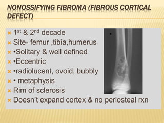 NONOSSIFYING FIBROMA (FIBROUS CORTICAL
DEFECT)
 1st & 2nd decade
 Site- femur ,tibia,humerus
 •Solitary & well defined
 •Eccentric
 •radiolucent, ovoid, bubbly
 • metaphysis
 Rim of sclerosis
 Doesn’t expand cortex & no periosteal rxn
 