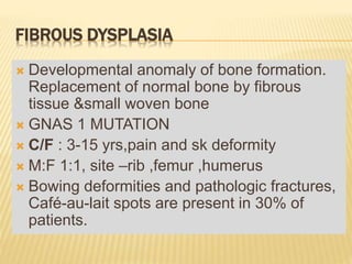 FIBROUS DYSPLASIA
 Developmental anomaly of bone formation.
Replacement of normal bone by fibrous
tissue &small woven bone
 GNAS 1 MUTATION
 C/F : 3-15 yrs,pain and sk deformity
 M:F 1:1, site –rib ,femur ,humerus
 Bowing deformities and pathologic fractures,
Café-au-lait spots are present in 30% of
patients.
 