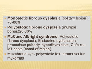  Monostotic fibrous dysplasia (solitary lesion):
70-80%
 Polyostotic fibrous dysplasia (multiple
bones)20-30%
 McCune Albright syndrome: Polyostotic
fibrous dysplasia, Endocrine dysfunction:
precocious puberty, hyperthyroidism, Café-au-
lait spots (coast of Maine)
 Mazabraud syn- polyostotic fd+ intramuscular
myxomas
 