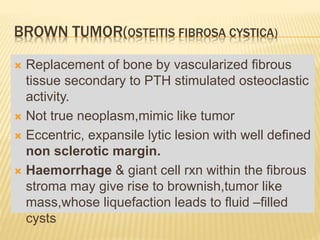 BROWN TUMOR(OSTEITIS FIBROSA CYSTICA)
 Replacement of bone by vascularized fibrous
tissue secondary to PTH stimulated osteoclastic
activity.
 Not true neoplasm,mimic like tumor
 Eccentric, expansile lytic lesion with well defined
non sclerotic margin.
 Haemorrhage & giant cell rxn within the fibrous
stroma may give rise to brownish,tumor like
mass,whose liquefaction leads to fluid –filled
cysts
 