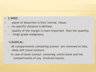  3.WIDE:
 -plane of dissection is thro’ normal tissue.
 -no specific distance is defined.
 -quality of the margin is more important than the quantity.
 - hiogh grade malignancy.
4.RADICAL:
 All compartments containing tumour are removed en bloc
 -deep soft tissue tumours
 In case of bone tumour: removing entire bone and the
compartments of any involved muscle.
 