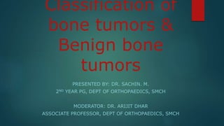 Classification of
bone tumors &
Benign bone
tumors
PRESENTED BY: DR. SACHIN. M.
2ND YEAR PG, DEPT OF ORTHOPAEDICS, SMCH
MODERATOR: DR. ARIJIT DHAR
ASSOCIATE PROFESSOR, DEPT OF ORTHOPAEDICS, SMCH
 
