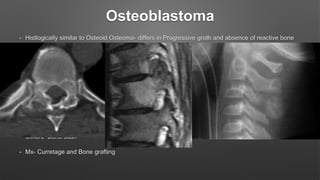 Osteoblastoma
• Histlogically similar to Osteoid Osteoma- differs in Progressive groth and absence of reactive bone
formation
• Potentially malignant
• M/C site- Vertebral column
• C/F- Pain, Pathological fracture, Neurological symptoms
• Radiologically- Well circumscribed lesion
• CT- Coton wool appearance due to irregular opacities (degree of maturation of osteoid)
• Others- Bone scan
• Mx- Curretage and Bone grafting
 