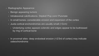 • Radiographic Appearnce
• Benign appearing tumors
• Intralesoinal calcifications- Stipled/ Pop corn/ Punctate
• In small bones- considerable erosion and expansion of the cortex
• Juxta cortical enchondromas are usually small (<3cm)
• Underlying cortex appears sclerotic and edges appear to be buttressed
by ring of cortical bone
• In proximal sites- deep endosteal erosion (>2/3rd of cortex) may indicate
osteochondroma
 
