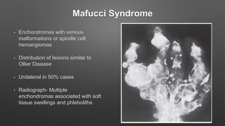 Mafucci Syndrome
• Enchondromas with venous
malformations or spindle cell
hemangiomas
• Distribution of lesions similar to
Ollier Disease
• Unilateral in 50% cases
• Radiograph- Multiple
enchondromas associated with soft
tissue swellings and phleboliths
 