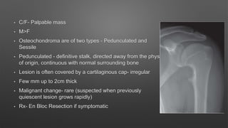 • C/F- Palpable mass
• M>F
• Osteochondroma are of two types - Pedunculated and
Sessile
• Pedunculated - definitive stalk, directed away from the physis
of origin, continuous with normal surrounding bone
• Lesion is often covered by a cartilaginous cap- irregular
• Few mm up to 2cm thick
• Malignant change- rare (suspected when previously
quiescent lesion grows rapidly)
• Rx- En Bloc Resection if symptomatic
 