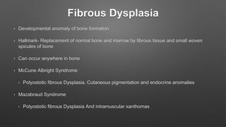 Fibrous Dysplasia
• Developmental anomaly of bone formation
• Hallmark- Replacement of normal bone and marrow by fibrous tissue and small woven
spicules of bone
• Can occur anywhere in bone
• McCune Albright Syndrome
• Polyostotic fibrous Dysplasia, Cutaneous pigmentation and endocrine anomalies
• Mazabraud Syndrome
• Polyostotic fibrous Dysplasia And intramuscular xanthomas
 