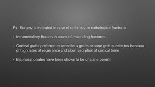 • Rx- Surgery is indicated in case of deformity or pathological fractures
• Intramedullary fixation in cases of impending fractures
• Cortical grafts preferred to cancellous grafts or bone graft sucstitutes because
of high rates of recurrence and slow resorption of cortical bone
• Bisphosphonates have been shown to be of some benefit
 