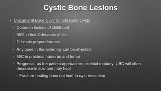 Cystic Bone Lesions
• Unicameral Bone Cyst/ Simple Bone Cysts
• Common lesions of childhood
• 85% in first 2 decades of life
• 2:1 male preponderance
• Any bone in the extremity can be affected
• M/C in proximal humerus and femur
• Prognosis- as the patient approaches skeletal maturity, UBC will often
decrease in size and may heal
• Fracture healing does not lead to cyst resolution
 