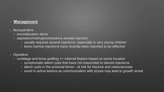 • Managemant
• Nonoperative
• immobilization alone
• aspiration/methylprednisolone acetate injection
• usually requires several injections, especially in very young children
• bone marrow injections have recently been reported to be effective
• Operative
• curettage and bone grafting +/- internal fixation based on tumor location
• symptomatic latent cysts that have not responded to steroid injections
• latent cysts in the proximal femur - at risk for fracture and osteonecrosis
• avoid in active lesions as communication with physis may lead to growth arrest
 