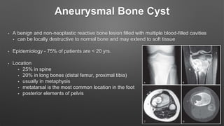 Aneurysmal Bone Cyst
• A benign and non-neoplastic reactive bone lesion filled with multiple blood-filled cavities
• can be locally destructive to normal bone and may extend to soft tissue
• Epidemiology - 75% of patients are < 20 yrs.
• Location
• 25% in spine
• 20% in long bones (distal femur, proximal tibia)
• usually in metaphysis
• metatarsal is the most common location in the foot
• posterior elements of pelvis
 