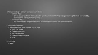 • Pathophysiology - primary and secondary forms
• primary ABC:
• driven by upregulation of the ubiquitin-specific protease USP6 (Tre2) gene on 17p13 when combined by
translocation with a promoter pairing
• secondary ABC:
• not considered a neoplasm because no known translocation has been identified
• Associated conditions
• associated with other tumors 30% of time
• giant cell tumor
• chondroblastoma
• fibrous dysplasia
• chondromyxoid fibroma
• NOF
• Prognosis
• good
 