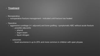 • Treatment
• Nonoperative
• nonoperative fracture management - indicated until fracture has healed
• Operative
• aggressive curettage (+/- adjuvant) and bone grafting - symptomatic ABC without acute fracture
• possible adjuvants
• phenol
• argon beam
• liquid nitrogen
• outcomes
• local recurrence in up to 25% and more common in children with open physes
 