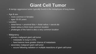 Giant Cell Tumor
• A benign aggressive tumor typically found in the metaphysis of long bones
• Age & sex
• more common in females
• ages 30-50 years
• Location
• distal femur > proximal tibia > distal radius > sacral ala
• distal radius is third most common location
• phalanges of the hand is also a very common location
• Malignancy
• primary malignant giant cell tumor
• metastatic to lung in 2-5%
• hand lesions have greater chance of metastasis
• secondary malignant giant cell tumor
• occurs following radiation or multiple resections of giant cell tumor
 