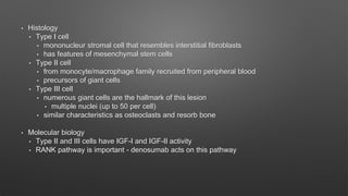 • Histology
• Type I cell
• mononucleur stromal cell that resembles interstitial fibroblasts
• has features of mesenchymal stem cells
• Type II cell
• from monocyte/macrophage family recruited from peripheral blood
• precursors of giant cells
• Type III cell
• numerous giant cells are the hallmark of this lesion
• multiple nuclei (up to 50 per cell)
• similar characteristics as osteoclasts and resorb bone
• Molecular biology
• Type II and III cells have IGF-I and IGF-II activity
• RANK pathway is important - denosumab acts on this pathway
 