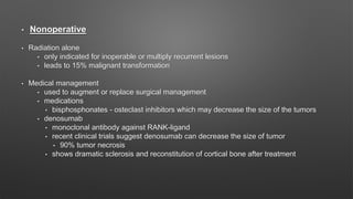 • Nonoperative
• Radiation alone
• only indicated for inoperable or multiply recurrent lesions
• leads to 15% malignant transformation
• Medical management
• used to augment or replace surgical management
• medications
• bisphosphonates - osteclast inhibitors which may decrease the size of the tumors
• denosumab
• monoclonal antibody against RANK-ligand
• recent clinical trials suggest denosumab can decrease the size of tumor
• 90% tumor necrosis
• shows dramatic sclerosis and reconstitution of cortical bone after treatment
 