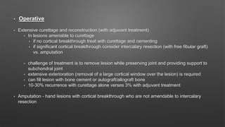 • Operative
• Extensive curettage and reconstruction (with adjuvant treatment)
• In lesions amenable to curettage
• if no cortical breakthrough treat with curettage and cementing
• if significant cortical breakthrough consider intercalary resection (with free fibular graft)
vs. amputation
• challenge of treatment is to remove lesion while preserving joint and providing support to
subchondral joint
• extensive exterioration (removal of a large cortical window over the lesion) is required
• can fill lesion with bone cement or autograft/allograft bone
• 10-30% recurrence with curettage alone verses 3% with adjuvant treatment
• Amputation - hand lesions with cortical breakthrough who are not amendable to intercalary
resection
 