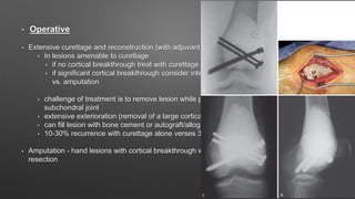 • Operative
• Extensive curettage and reconstruction (with adjuvant treatment)
• In lesions amenable to curettage
• if no cortical breakthrough treat with curettage and cementing
• if significant cortical breakthrough consider intercalary resection (with free fibular graft)
vs. amputation
• challenge of treatment is to remove lesion while preserving joint and providing support to
subchondral joint
• extensive exterioration (removal of a large cortical window over the lesion) is required
• can fill lesion with bone cement or autograft/allograft bone
• 10-30% recurrence with curettage alone verses 3% with adjuvant treatment
• Amputation - hand lesions with cortical breakthrough who are not amendable to intercalary
resection
 