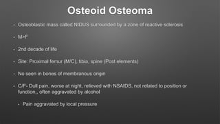Osteoid Osteoma
• Osteoblastic mass called NIDUS surrounded by a zone of reactive sclerosis
• M>F
• 2nd decade of life
• Site: Proximal femur (M/C), tibia, spine (Post elements)
• No seen in bones of membranous origin
• C/F- Dull pain, worse at night, relieved with NSAIDS, not related to position or
function,, often aggravated by alcohol
• Pain aggravated by local pressure
 