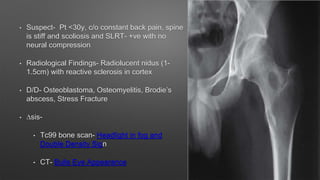 • Suspect- Pt <30y, c/o constant back pain, spine
is stiff and scoliosis and SLRT- +ve with no
neural compression
• Radiological Findings- Radiolucent nidus (1-
1.5cm) with reactive sclerosis in cortex
• D/D- Osteoblastoma, Osteomyelitis, Brodie’s
abscess, Stress Fracture
• ∆sis-
• Tc99 bone scan- Headlight in fog and
Double Density Sign
• CT- Bulls Eye Appearance
 