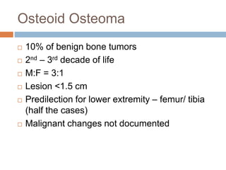 Osteoid Osteoma
 10% of benign bone tumors
 2nd – 3rd decade of life
 M:F = 3:1
 Lesion <1.5 cm
 Predilection for lower extremity – femur/ tibia
(half the cases)
 Malignant changes not documented
 