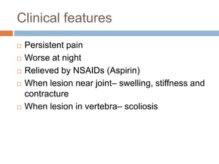Clinical features
 Persistent pain
 Worse at night
 Relieved by NSAIDs (Aspirin)
 When lesion near joint– swelling, stiffness and
contracture
 When lesion in vertebra– scoliosis
 