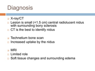 Diagnosis
 X-ray/CT
 Lesion is small (<1.5 cm) central radiolucent nidus
with surrounding bony sclerosis
 CT is the best to identify nidus
 Technetium bone scan
 Increased uptake by the nidus
 MRI
 Limited role
 Soft tissue changes and surrounding edema
 