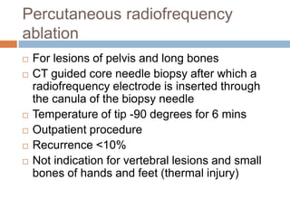 Percutaneous radiofrequency
ablation
 For lesions of pelvis and long bones
 CT guided core needle biopsy after which a
radiofrequency electrode is inserted through
the canula of the biopsy needle
 Temperature of tip -90 degrees for 6 mins
 Outpatient procedure
 Recurrence <10%
 Not indication for vertebral lesions and small
bones of hands and feet (thermal injury)
 