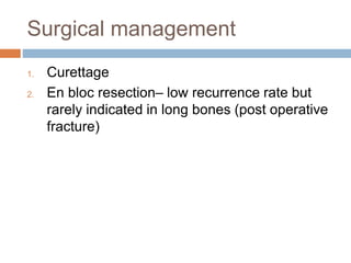 Surgical management
1. Curettage
2. En bloc resection– low recurrence rate but
rarely indicated in long bones (post operative
fracture)
 