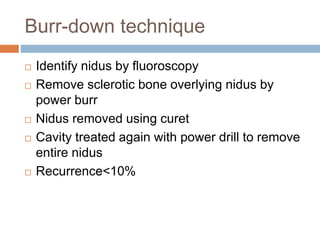 Burr-down technique
 Identify nidus by fluoroscopy
 Remove sclerotic bone overlying nidus by
power burr
 Nidus removed using curet
 Cavity treated again with power drill to remove
entire nidus
 Recurrence<10%
 