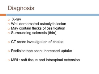 Diagnosis
 X-ray
 Well demarcated osteolytic lesion
 May contain flecks of ossification
 Surrounding sclerosis (thin)
 CT scan: investigation of choice
 Radioisotope scan: increased uptake
 MRI : soft tissue and intraspinal extension
 