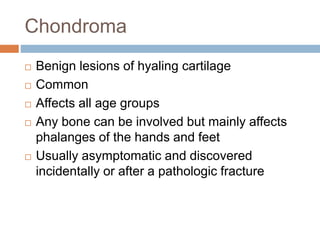 Chondroma
 Benign lesions of hyaling cartilage
 Common
 Affects all age groups
 Any bone can be involved but mainly affects
phalanges of the hands and feet
 Usually asymptomatic and discovered
incidentally or after a pathologic fracture
 