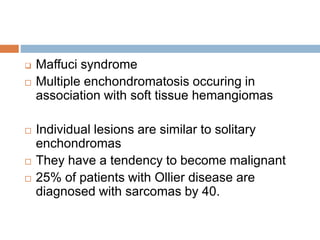  Maffuci syndrome
 Multiple enchondromatosis occuring in
association with soft tissue hemangiomas
 Individual lesions are similar to solitary
enchondromas
 They have a tendency to become malignant
 25% of patients with Ollier disease are
diagnosed with sarcomas by 40.
 