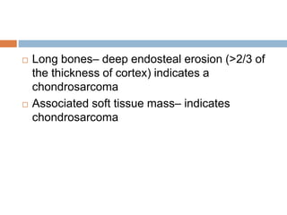  Long bones– deep endosteal erosion (>2/3 of
the thickness of cortex) indicates a
chondrosarcoma
 Associated soft tissue mass– indicates
chondrosarcoma
 