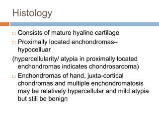 Histology
 Consists of mature hyaline cartilage
 Proximally located enchondromas–
hypocelluar
(hypercellularity/ atypia in proximally located
enchondromas indicates chondrosarcoma)
 Enchondromas of hand, juxta-cortical
chondromas and multiple enchondromatosis
may be relatively hypercellular and mild atypia
but still be benign
 