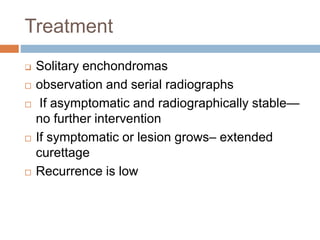 Treatment
 Solitary enchondromas
 observation and serial radiographs
 If asymptomatic and radiographically stable—
no further intervention
 If symptomatic or lesion grows– extended
curettage
 Recurrence is low
 