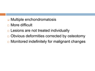  Multiple enchondromatosis
 More difficult
 Lesions are not treated individually
 Obvious deformities corrected by osteotomy
 Monitored indefinitely for malignant changes
 