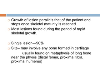  Growth of lesion parallels that of the patient and
stops once skeletal maturity is reached
 Most lesions found during the period of rapid
skeletal growth.
 Single lesion—90%
 Site– may involve any bone formed in cartilage
usually found on metaphysis of long bone
near the physis (distal femur, proximal tibia,
proximal humerus)
 