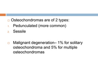  Osteochondromas are of 2 types:
1. Pedunculated (more common)
2. Sessile
 Malignant degeneration– 1% for solitary
osteochondroma and 5% for multiple
osteochondromas
 