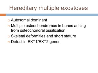 Hereditary multiple exostoses
 Autosomal dominant
 Multiple osteochondromas in bones arising
from osteochondral ossification
 Skeletal deformities and short stature
 Defect in EXT1/EXT2 genes
 
