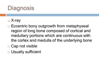 Diagnosis
 X-ray
 Eccentric bony outgrowth from metaphyseal
region of long bone composed of cortical and
medullary portions which are continuous with
the cortex and medulla of the underlying bone
 Cap not visible
 Usually sufficient
 