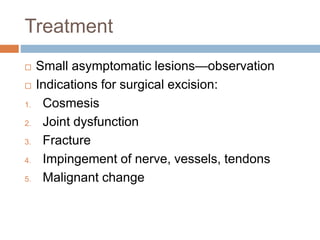 Treatment
 Small asymptomatic lesions—observation
 Indications for surgical excision:
1. Cosmesis
2. Joint dysfunction
3. Fracture
4. Impingement of nerve, vessels, tendons
5. Malignant change
 