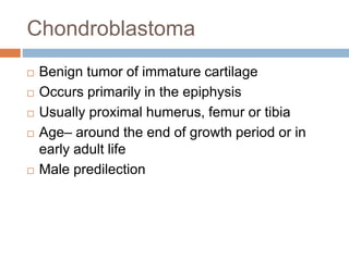 Chondroblastoma
 Benign tumor of immature cartilage
 Occurs primarily in the epiphysis
 Usually proximal humerus, femur or tibia
 Age– around the end of growth period or in
early adult life
 Male predilection
 