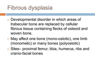 Fibrous dysplasia
 Developmental disorder in which areas of
trabecular bone are replaced by cellular
fibrous tissue containing flecks of osteoid and
woven bone.
 May affect one bone (mono-ostotic), one limb
(monomelic) or many bones (polyostotic)
 Sites– proximal femur, tibia, humerus, ribs and
cranio-facial bones
 