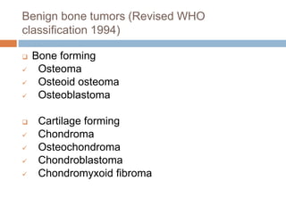 Benign bone tumors (Revised WHO
classification 1994)
 Bone forming
 Osteoma
 Osteoid osteoma
 Osteoblastoma
 Cartilage forming
 Chondroma
 Osteochondroma
 Chondroblastoma
 Chondromyxoid fibroma
 