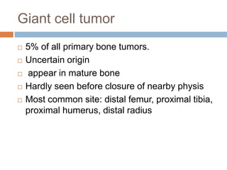 Giant cell tumor
 5% of all primary bone tumors.
 Uncertain origin
 appear in mature bone
 Hardly seen before closure of nearby physis
 Most common site: distal femur, proximal tibia,
proximal humerus, distal radius
 