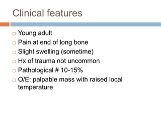 Clinical features
 Young adult
 Pain at end of long bone
 Slight swelling (sometime)
 Hx of trauma not uncommon
 Pathological # 10-15%
 O/E: palpable mass with raised local
temperature
 