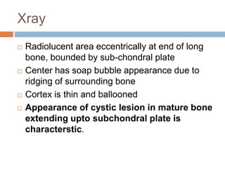 Xray
 Radiolucent area eccentrically at end of long
bone, bounded by sub-chondral plate
 Center has soap bubble appearance due to
ridging of surrounding bone
 Cortex is thin and ballooned
 Appearance of cystic lesion in mature bone
extending upto subchondral plate is
characterstic.
 