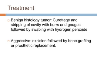 Treatment
 Benign histology tumor: Curettege and
stripping of cavity with burrs and gouges
followed by swabing with hydrogen peroxide
 Aggressive: excision followed by bone grafting
or prosthetic replacement.
 