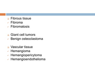  Fibrous tissue
 Fibroma
 Fibromatosis
 Giant cell tumors
 Benign osteoclastoma
 Vascular tissue
 Hemangioma
 Hemangiopericytoma
 Hemangioendothelioma
 